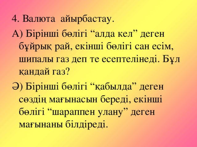 4. Валюта айырбастау. А) Бірінші бөлігі “алда кел” деген бұйрық рай, екінші бөлігі сан есім, шипалы газ деп те есептелінеді. Бұл қандай газ? Ә) Бірінші бөлігі “қабылда” деген сөздің мағынасын береді, екінші бөлігі “шараппен улану” деген мағынаны білдіреді.