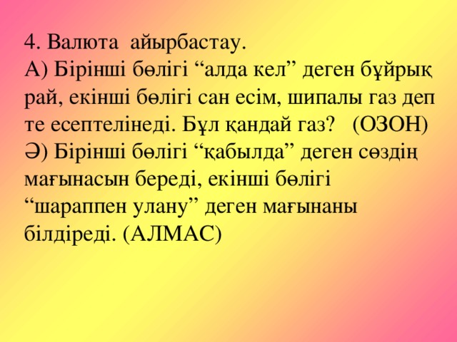 4. Валюта айырбастау. А) Бірінші бөлігі “алда кел” деген бұйрық рай, екінші бөлігі сан есім, шипалы газ деп те есептелінеді. Бұл қандай газ? (ОЗОН) Ә) Бірінші бөлігі “қабылда” деген сөздің мағынасын береді, екінші бөлігі “шараппен улану” деген мағынаны білдіреді. (АЛМАС)