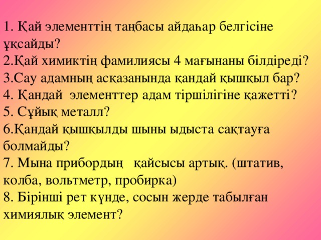 1. Қай элементтің таңбасы айдаһар белгісіне ұқсайды?  2.Қай химиктің фамилиясы 4 мағынаны білдіреді?  3.Сау адамның асқазанында қандай қышқыл бар?  4. Қандай элементтер адам тіршілігіне қажетті?  5. Сұйық металл?  6.Қандай қышқылды шыны ыдыста сақтауға болмайды?  7. Мына прибордың қайсысы артық. (штатив, колба, вольтметр, пробирка)  8. Бірінші рет күнде, сосын жерде табылған химиялық элемент?