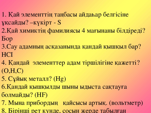 1. Қай элементтің таңбасы айдаһар белгісіне ұқсайды? –күкірт - S  2.Қай химиктің фамилиясы 4 мағынаны білдіреді?Бор  3.Сау адамның асқазанында қандай қышқыл бар?НСІ  4. Қандай элементтер адам тіршілігіне қажетті?(О,Н,С)  5. Сұйық металл? (Hg)  6.Қандай қышқылды шыны ыдыста сақтауға болмайды? (HF)  7. Мына прибордың қайсысы артық. (вольтметр)  8. Бірінші рет күнде, сосын жерде табылған химиялық элемент?  Гелий