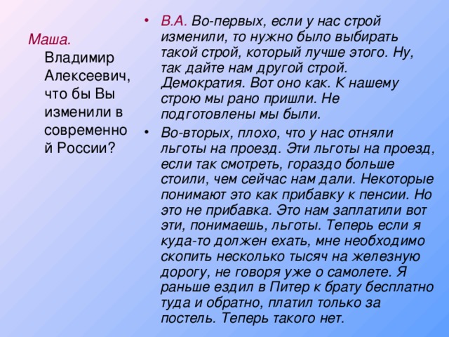 В.А. Во-первых, если у нас строй изменили, то нужно было выбирать такой строй, который лучше этого. Ну, так дайте нам другой строй. Демократия. Вот оно как. К нашему строю мы рано пришли. Не подготовлены мы были. Во-вторых, плохо, что у нас отняли льготы на проезд. Эти льготы на проезд, если так смотреть, гораздо больше стоили, чем сейчас нам дали. Некоторые понимают это как прибавку к пенсии. Но это не прибавка. Это нам заплатили вот эти, понимаешь, льготы. Теперь если я куда-то должен ехать, мне необходимо скопить несколько тысяч на железную дорогу, не говоря уже о самолете. Я раньше ездил в Питер к брату бесплатно туда и обратно, платил только за постель. Теперь такого нет.