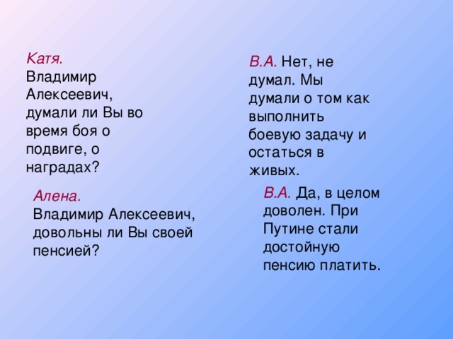 Катя. Владимир Алексеевич, думали ли Вы во время боя о подвиге, о наградах? В.А. Нет, не думал. Мы думали о том как выполнить боевую задачу и остаться в живых. В.А. Да, в целом доволен. При Путине стали достойную пенсию платить. Алена. Владимир Алексеевич, довольны ли Вы своей пенсией?