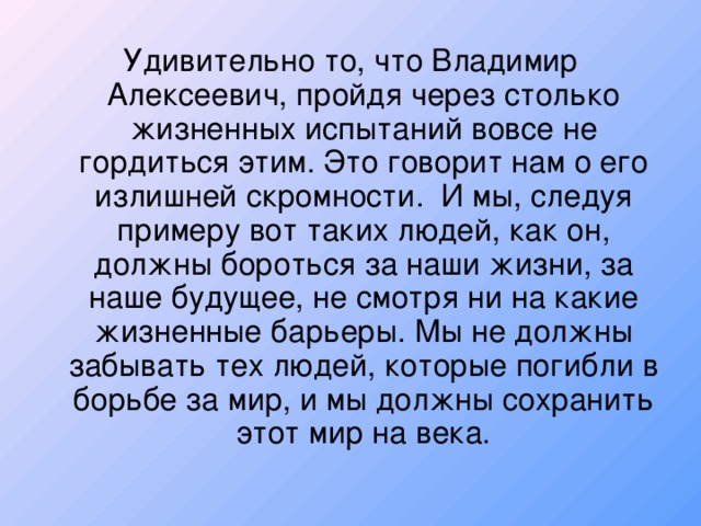 Удивительно то, что Владимир Алексеевич, пройдя через столько жизненных испытаний вовсе не гордиться этим. Это говорит нам о его излишней скромности. И мы, следуя примеру вот таких людей, как он, должны бороться за наши жизни, за наше будущее, не смотря ни на какие жизненные барьеры. Мы не должны забывать тех людей, которые погибли в борьбе за мир, и мы должны сохранить этот мир на века.