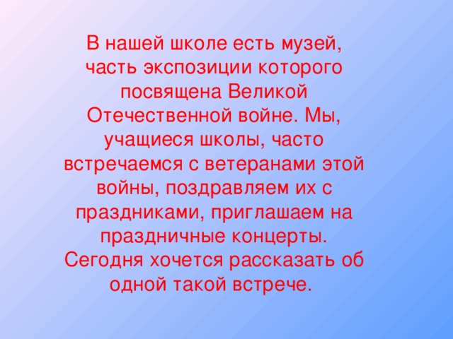 В нашей школе есть музей, часть экспозиции которого посвящена Великой Отечественной войне. Мы, учащиеся школы, часто встречаемся с ветеранами этой войны, поздравляем их с праздниками, приглашаем на праздничные концерты. Сегодня хочется рассказать об одной такой встрече.