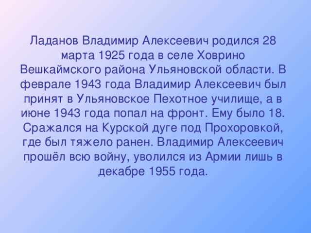 Ладанов Владимир Алексеевич родился 28 марта 1925 года в селе Ховрино Вешкаймского района Ульяновской области. В феврале 1943 года Владимир Алексеевич был принят в Ульяновское Пехотное училище, а в июне 1943 года попал на фронт. Ему было 18. Сражался на Курской дуге под Прохоровкой, где был тяжело ранен. Владимир Алексеевич прошёл всю войну, уволился из Армии лишь в декабре 1955 года.