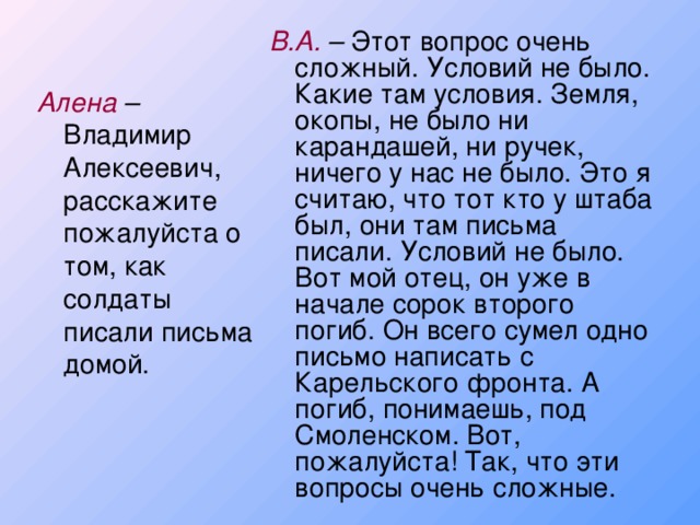 В.А. – Этот вопрос очень сложный. Условий не было. Какие там условия. Земля, окопы, не было ни карандашей, ни ручек, ничего у нас не было. Это я считаю, что тот кто у штаба был, они там письма писали. Условий не было. Вот мой отец, он уже в начале сорок второго погиб. Он всего сумел одно письмо написать с Карельского фронта. А погиб, понимаешь, под Смоленском. Вот, пожалуйста! Так, что эти вопросы очень сложные. Алена – Владимир Алексеевич, расскажите пожалуйста о том, как солдаты писали письма домой.