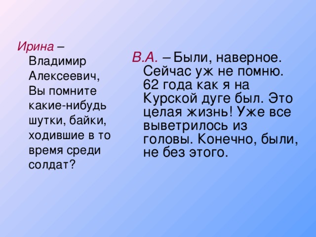 Ирина – Владимир Алексеевич, Вы помните какие-нибудь шутки, байки, ходившие в то время среди солдат? В.А. – Были, наверное. Сейчас уж не помню. 62 года как я на Курской дуге был. Это целая жизнь! Уже все выветрилось из головы. Конечно, были, не без этого.