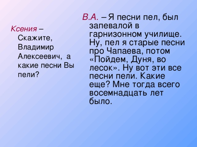 В.А. – Я песни пел, был запевалой в гарнизонном училище. Ну, пел я старые песни про Чапаева, потом «Пойдем, Дуня, во лесок». Ну вот эти все песни пели. Какие еще? Мне тогда всего восемнадцать лет было. Ксения – Скажите, Владимир Алексеевич, а какие песни Вы пели?