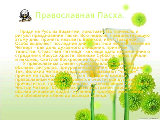 Православная Пасха.  Придя на Русь из Византии, христианство принесло и ритуал празднования Пасхи. Всю неделю, предшествующую этому дню, принято называть Великой, или Страстной. Особо выделяют последние дни Страстной недели: Великий Четверг - как день духовного очищения, принятия таинства, Страстная Пятница - как еще одно напоминание о страданиях Иисуса Христа, Великая Суббота - день печали, и наконец, Светлое Воскресение Христово.        У православных славян существовало множество обычаев, ритуалов, приуроченных к дням Великой недели. Так, Великий Четверг традиционно называют 