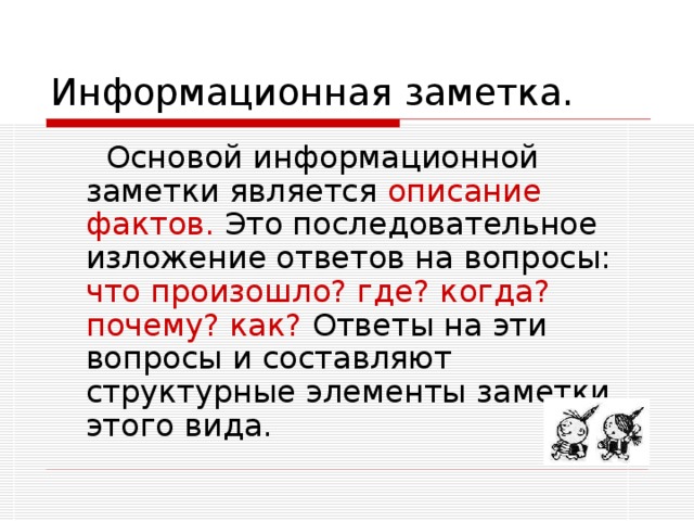 Основой информационной заметки является описание фактов. Это последовательное изложение ответов на вопросы: что произошло? где? когда? почему? как? Ответы на эти вопросы и составляют структурные элементы заметки этого вида.