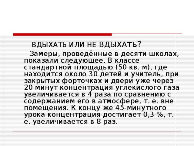 ВДЫХАТЬ ИЛИ НЕ ВДЫХА ть?  Замеры, проведённые в десяти школах, показали следующее. В классе стандартной площадью (50 кв. м), где находится около 30 детей и учитель, при закрытых форточках и двери уже через 20 минут концентрация углекислого газа увеличивается в 4 раза по сравнению с содержанием его в атмосфере, т. е. вне помещения. К концу же 45-минутного урока концентрация достигает 0,3 %, т. е. увеличивается в 8 раз.