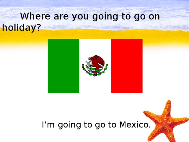 Where are you going to go on holiday?         I’m going to go to Mexico.