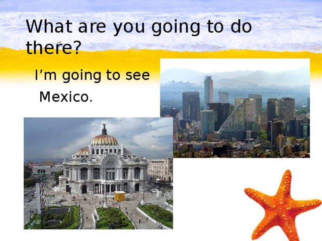 What are you going to do there?  I’m going to see  Mexico.
