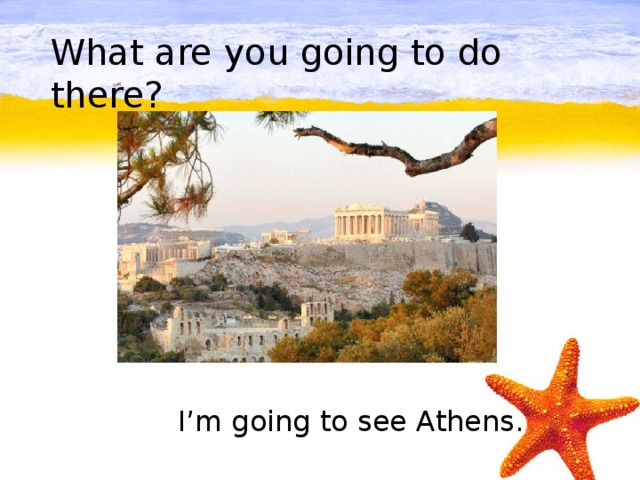 What are you going to do there?         I’m going to see Athens.