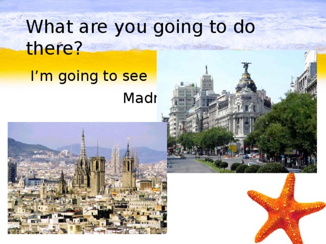 What are you going to do there?  I’m going to see  Madrid.
