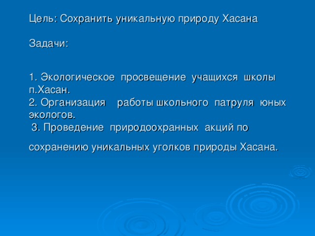 Цель: Сохранить уникальную природу Хасана   Задачи:   1. Экологическое просвещение учащихся школы п.Хасан.  2. Организация работы школьного патруля юных экологов.  3. Проведение природоохранных акций по сохранению уникальных уголков природы Хасана.