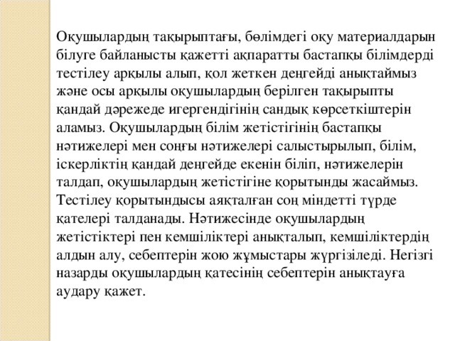 Оқушылардың тақырыптағы, бөлімдегі оқу материалдарын білуге байланысты қажетті ақпаратты бастапқы білімдерді тестілеу арқылы алып, қол жеткен деңгейді анықтаймыз және осы арқылы оқушылардың берілген тақырыпты қандай дәрежеде игергендігінің сандық көрсеткіштерін аламыз. Оқушылардың білім жетістігінің бастапқы нәтижелері мен соңғы нәтижелері салыстырылып, білім, іскерліктің қандай деңгейде екенін біліп, нәтижелерін талдап, оқушылардың жетістігіне қорытынды жасаймыз. Тестілеу қорытындысы аяқталған соң міндетті түрде қателері талданады. Нәтижесінде оқушылардың жетістіктері пен кемшіліктері анықталып, кемшіліктердің алдын алу, себептерін жою жұмыстары жүргізіледі. Негізгі назарды оқушылардың қатесінің себептерін анықтауға аудару қажет.