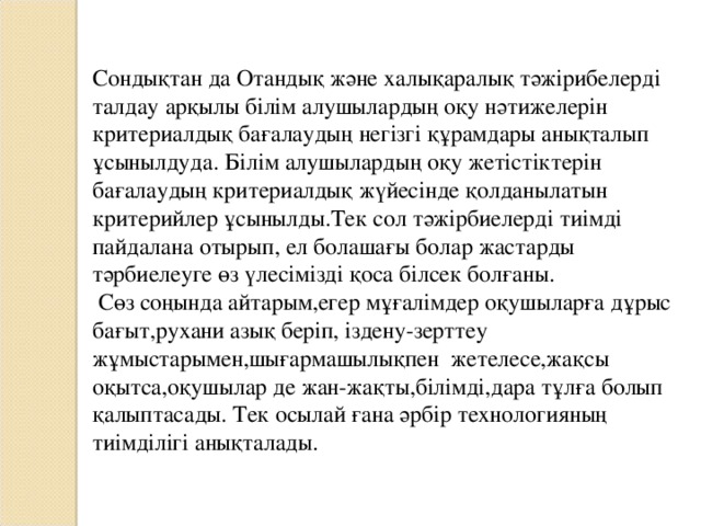 Сондықтан да Отандық және халықаралық тәжірибелерді талдау арқылы білім алушылардың оқу нәтижелерін критериалдық бағалаудың негізгі құрамдары анықталып ұсынылдуда. Білім алушылардың оқу жетістіктерін бағалаудың критериалдық жүйесінде қолданылатын критерийлер ұсынылды.Тек сол тәжірбиелерді тиімді пайдалана отырып, ел болашағы болар жастарды тәрбиелеуге өз үлесімізді қоса білсек болғаны.  Сөз соңында айтарым,егер мұғалімдер оқушыларға дұрыс бағыт,рухани азық беріп, іздену-зерттеу жұмыстарымен,шығармашылықпен жетелесе,жақсы оқытса,оқушылар де жан-жақты,білімді,дара тұлға болып қалыптасады. Тек осылай ғана әрбір технологияның тиімділігі анықталады.  