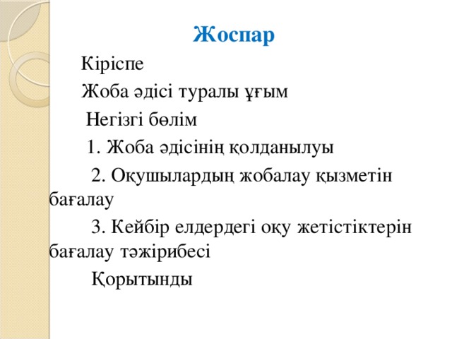 Жоспар   Кіріспе  Жоба әдісі туралы ұғым  Негізгі бөлім  1. Жоба әдісінің қолданылуы  2. Оқушылардың жобалау қызметін бағалау  3. Кейбір елдердегі оқу жетістіктерін бағалау тәжірибесі  Қорытынды