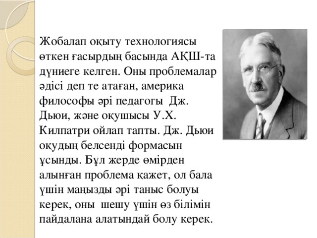 Жобалап оқыту технологиясы өткен ғасырдың басында АҚШ-та дүниеге келген. Оны проблемалар әдісі деп те атаған, америка философы әрі педагогы Дж. Дьюи, және оқушысы У.Х. Килпатри ойлап тапты. Дж. Дьюи оқудың белсенді формасын ұсынды. Бұл жерде өмірден алынған проблема қажет, ол бала үшін маңызды әрі таныс болуы керек, оны шешу үшін өз білімін пайдалана алатындай болу керек.