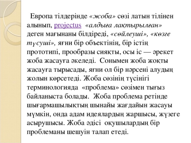 Европа тілдерінде «жоба» сөзі латын тілінен алынып, projectus  «алдыға лақтырылған» деген мағынаны білдіреді, «сөйлеуші», «көзге түсуші», яғни бір объектінің, бір істің прототипі, прообразы сияқты, осы іс — әрекет жоба жасауға әкеледі. Сонымен жоба жоқты жасауға тырысады, яғни ол бір нәрсені алудың жолын көрсетеді. Жоба сөзінің түсінігі терминологияда «проблема» сөзімен тығыз байланыста болады. Жоба проблема ретінде шығармашылықтың шынайы жағдайын жасауы мүмкін, онда адам идеялардың жаршысы, жүзеге асырушысы. Жоба әдісі оқушылардың бір проблеманы шешуін талап етеді.