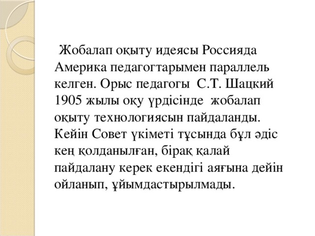 Жобалап оқыту идеясы Россияда Америка педагогтарымен параллель келген. Орыс педагогы С.Т. Шацкий 1905 жылы оқу үрдісінде жобалап оқыту технологиясын пайдаланды. Кейін Совет үкіметі тұсында бұл әдіс кең қолданылған, бірақ қалай пайдалану керек екендігі аяғына дейін ойланып, ұйымдастырылмады.