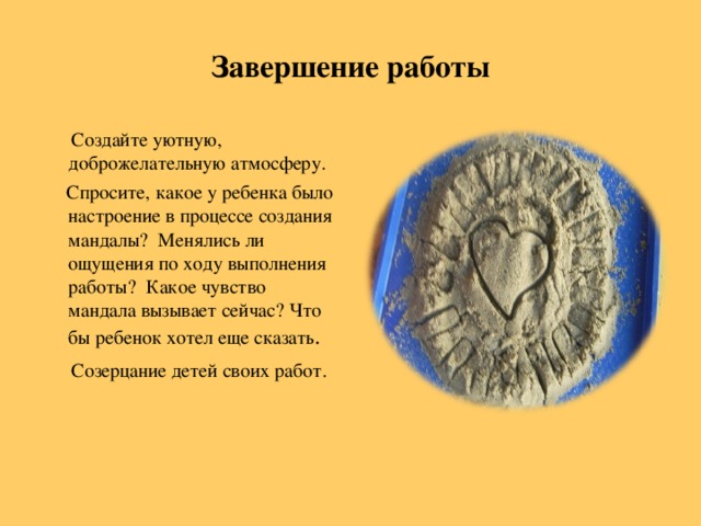 Завершение работы  Создайте уютную, доброжелательную атмосферу.  Спросите, какое у ребенка было настроение в процессе создания мандалы? Менялись ли ощущения по ходу выполнения работы? Какое чувство мандала вызывает сейчас? Что бы ребенок хотел еще сказать .  Созерцание детей своих работ.