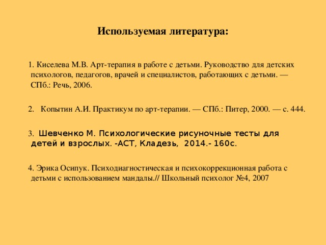 Используемая литература:  1. Киселева М.В. Арт-терапия в работе с детьми. Руководство для детских психологов, педагогов, врачей и специалистов, работающих с детьми. — СПб.: Речь, 2006.  2. Копытин А.И.  Практикум по арт-терапии. — СПб.: Питер, 2000. — с. 444.  3. Шевченко М. Психологические рисуночные тесты для детей и взрослых. -АСТ, Кладезь, 2014.- 160с.  4. Эрика Осипук. Психодиагностическая и психокоррекционная работа с детьми с использованием мандалы.// Школьный психолог №4, 2007