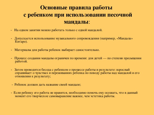 Основные правила работы   с ребенком при использовании песочной мандалы :     - На одном занятии можно работать только с одной мандалой.  - Допускается использование музыкального сопровождения (например, «Мандала» Китаро).  - Материалы для работы ребенок выбирает самостоятельно.  - Процесс создания мандалы ограничен по времени: для детей — по степени пресыщения работой.  - Затем проводится беседа с ребенком о процессе работы и результате: взрослый спрашивает о чувствах и переживаниях ребенка по поводу работы над мандалой и его отношения к результату;  - Ребенок должен дать название своей мандале;  - Если ребенку его работа не нравится, необходимо помочь ему осознать, что в данный момент его творческое самовыражение важнее, чем эстетика работы.