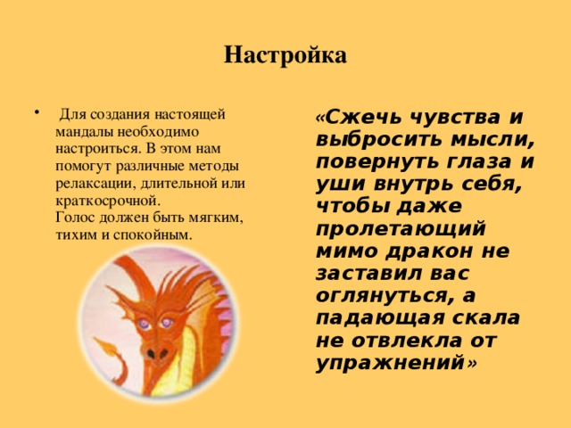 Настройка  Для создания настоящей мандалы необходимо настроиться. В этом нам помогут различные методы релаксации, длительной или краткосрочной.  Голос должен быть мягким, тихим и спокойным.      « Cжечь чувства и выбросить мысли, повернуть глаза и уши внутрь себя, чтобы даже пролетающий мимо дракон не заставил вас оглянуться, а падающая скала не отвлекла от упражнений »