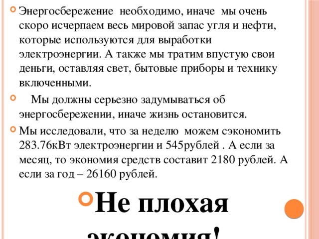 Энергосбережение необходимо, иначе мы очень скоро исчерпаем весь мировой запас угля и нефти, которые используются для выработки электроэнергии. А также мы тратим впустую свои деньги, оставляя свет, бытовые приборы и технику включенными.  Мы должны серьезно задумываться об энергосбережении, иначе жизнь остановится. Мы исследовали, что за неделю можем сэкономить 283.76кВт электроэнергии и 545рублей . А если за месяц, то экономия средств составит 2180 рублей. А если за год – 26160 рублей. Не плохая экономия!