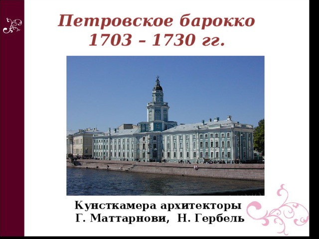 Петровское барокко  1703 – 1730 гг. Кунсткамера архитекторы  Г. Маттарнови, Н. Гербель