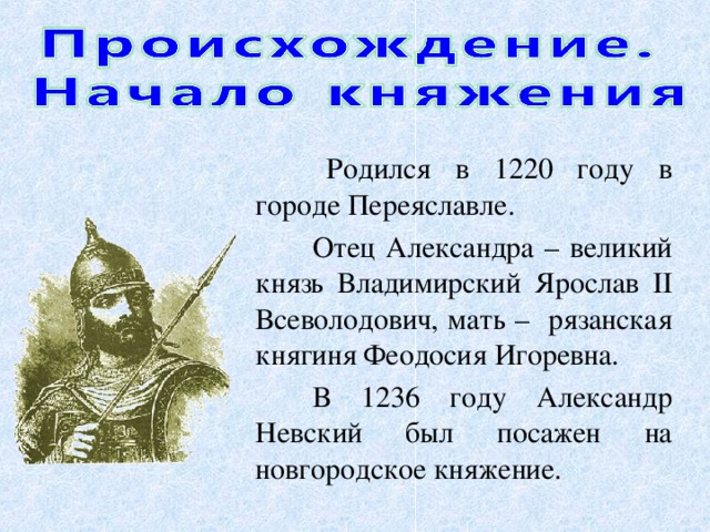 Родился в 1220 году в городе Переяславле. Отец Александра – великий князь Владимирский Ярослав II Всеволодович, мать – рязанская княгиня Феодосия Игоревна. В 1236 году  Александр Невский был посажен на новгородское княжение.