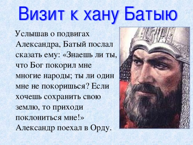 Услышав о подвигах Александра, Батый послал сказать ему: «Знаешь ли ты, что Бог покорил мне многие народы; ты ли один мне не покоришься? Если хочешь сохранить свою землю, то приходи поклониться мне!» Александр поехал в Орду.