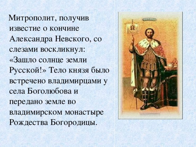 Митрополит, получив известие о кончине Александра Невского, со слезами воскликнул: «Зашло солнце земли Русской!» Тело князя было встречено владимирцами у села Боголюбова и передано земле во владимирском монастыре Рождества Богородицы.