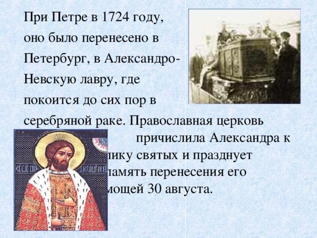 При Петре в 1724 году,  оно было перенесено в  Петербург, в Александро-  Невскую лавру, где  покоится до сих пор в  серебряной раке. Православная церковь      причислила Александра к     лику святых и празднует      память перенесения его      мощей 30 августа.