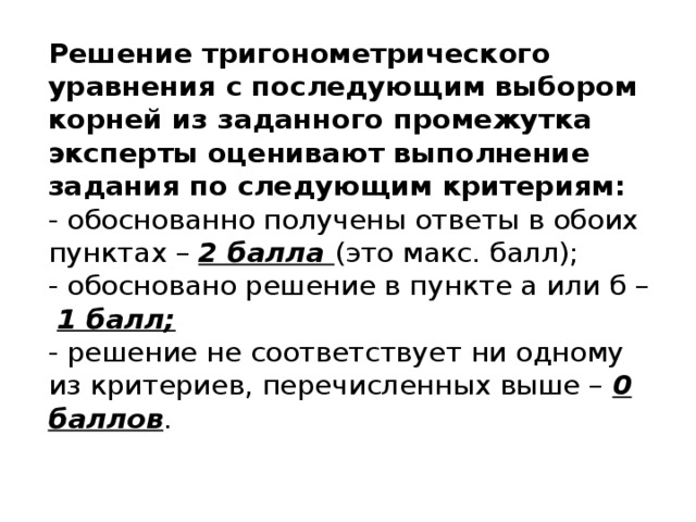 Решение тригонометрического уравнения с последующим выбором корней из заданного промежутка эксперты оценивают выполнение задания по следующим критериям:  - обоснованно получены ответы в обоих пунктах – 2 балла (это макс. балл);  - обосновано решение в пункте а или б –   1 балл;  - решение не соответствует ни одному из критериев, перечисленных выше – 0 баллов .