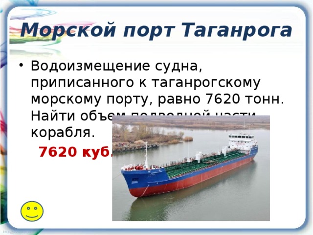 Морской порт Таганрога Водоизмещение судна, приписанного к таганрогскому морскому порту, равно 7620 тонн. Найти объем подводной части корабля.  7620 куб.м