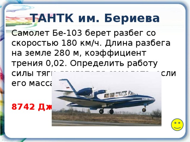 ТАНТК им. Бериева Самолет Бе-103 берет разбег со скоростью 180 км/ч. Длина разбега на земле 280 м, коэффициент трения 0,02. Определить работу силы тяги двигателя самолета, если его масса 2050 кг. 8742 Дж