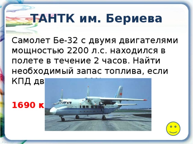 ТАНТК им. Бериева Самолет Бе-32 с двумя двигателями мощностью 2200 л.с. находился в полете в течение 2 часов. Найти необходимый запас топлива, если КПД двигателя 30%. 1690 кг