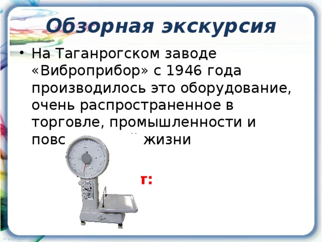 Обзорная экскурсия На Таганрогском заводе «Виброприбор» с 1946 года производилось это оборудование, очень распространенное в торговле, промышленности и повседневной жизни      Ответ:      Весы