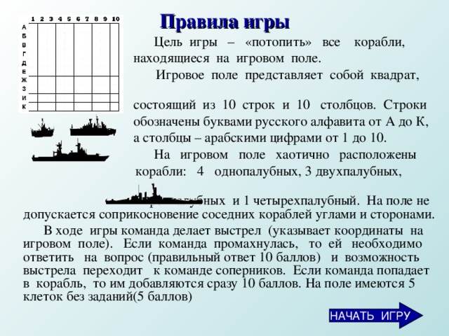 Правила игры  Цель  игры  –  «потопить»  все  корабли,  находящиеся  на  игровом  поле.  Игровое  поле  представляет  собой  квадрат,   состоящий  из  10  строк  и  10  столбцов.  Строки  обозначены буквами русского алфавита от А до К,   а столбцы – арабскими цифрами от 1 до 10.  На  игровом  поле  хаотично  расположены   корабли: 4   однопалубных, 3 двухпалубных ,  2 трехпалубных  и 1 четырехпалубный.  На поле не допускается соприкосновение соседних кораблей  углами  и сторонами.  В ходе  игры команда делает выстрел  (указывает координаты  на игровом  поле).    Если  команда  промахнулась,  то  ей  необходимо ответить  на  вопрос (правильный ответ 10 баллов)  и  возможность  выстрела  переходит  к команде соперников.  Если команда  попадает  в  корабль,  то им добавляются сразу 10 баллов. На поле имеются 5 клеток без заданий(5 баллов)  НАЧАТЬ ИГРУ