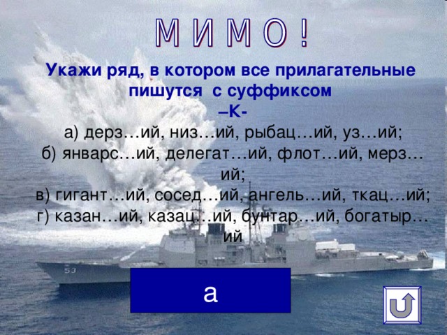 Укажи ряд, в котором все прилагательные пишутся с суффиксом  –К-  а) дерз…ий, низ…ий, рыбац…ий, уз…ий;  б) январс…ий, делегат…ий, флот…ий, мерз…ий;  в) гигант…ий, сосед…ий, ангель…ий, ткац…ий;  г) казан…ий, казац…ий, бунтар…ий, богатыр…ий   а