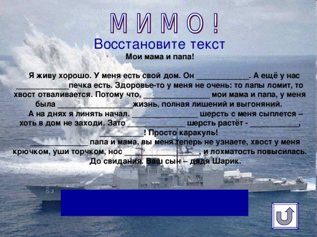 Восстановите текст  Мои мама и папа!     Я живу хорошо. У меня есть свой дом. Он ____________. А ещё у нас ____________печка есть. Здоровье-то у меня не очень: то лапы ломит, то хвост отваливается. Потому что, _______________ мои мама и папа, у меня была _________________жизнь, полная лишений и выгоняний.  А на днях я линять начал. _______________ шерсть с меня сыплется – хоть в дом не заходи. Зато _____________ шерсть растёт - ___________, __________! Просто каракуль!  _____________ папа и мама, вы меня теперь не узнаете, хвост у меня крючком, уши торчком, нос _________________, и лохматость повысилась.  До свидания. Ваш сын – дядя Шарик.