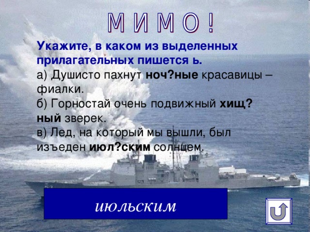 Укажите, в каком из выделенных прилагательных пишется ь.  а) Душисто пахнут  ноч?ные  красавицы – фиалки.  б) Горностай очень подвижный  хищ?ный  зверек.  в) Лед, на который мы вышли, был изъеден  июл?ским  солнцем.   июльским