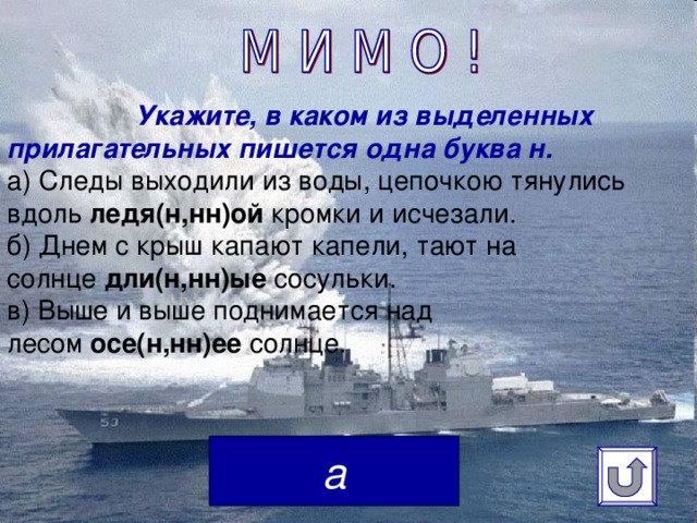 Укажите, в каком из выделенных прилагательных пишется одна буква н.  а) Следы выходили из воды, цепочкою тянулись вдоль  ледя(н,нн)ой  кромки и исчезали.  б) Днем с крыш капают капели, тают на солнце  дли(н,нн)ые  сосульки.  в) Выше и выше поднимается над лесом  осе(н,нн)ее  солнце.    а