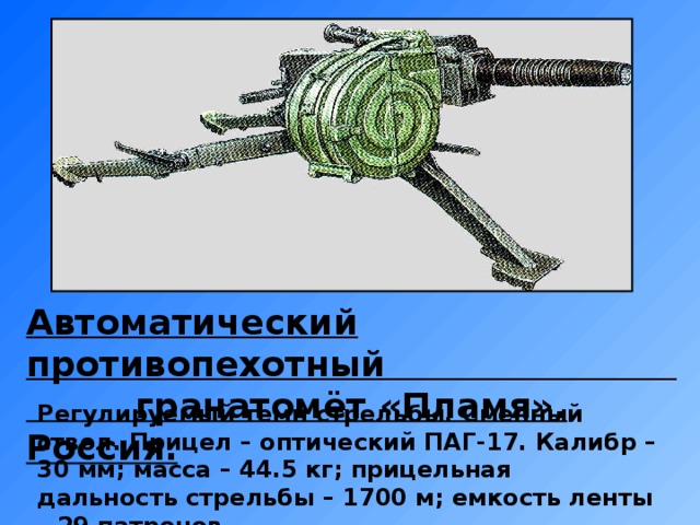 Автоматический противопехотный гранатомёт «Пламя». Россия. Регулируемый темп стрельбы. Сменный ствол. Прицел – оптический ПАГ-17. Калибр – 30 мм; масса – 44.5 кг; прицельная дальность стрельбы – 1700 м; емкость ленты – 29 патронов.