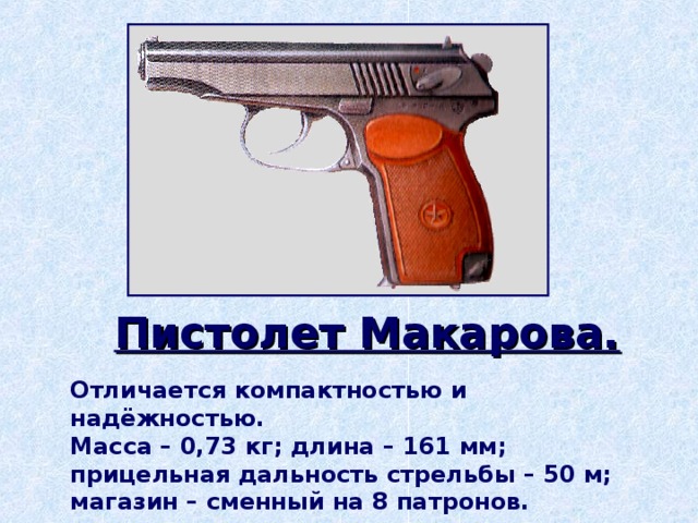 Пистолет Макарова. Отличается компактностью и надёжностью. Масса – 0,73 кг; длина – 161 мм; прицельная дальность стрельбы – 50 м; магазин – сменный на 8 патронов.