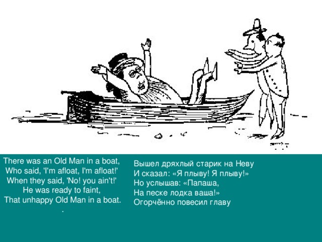 There was an Old Man in a boat, Who said, 'I'm afloat, I'm afloat!' When they said, 'No! you ain't!' He was ready to faint, That unhappy Old Man in a boat. . Вышел дряхлый старик на Неву И сказал: «Я плыву! Я плыву!» Но услышав: «Папаша, На песке лодка ваша!» Огорчённо повесил главу