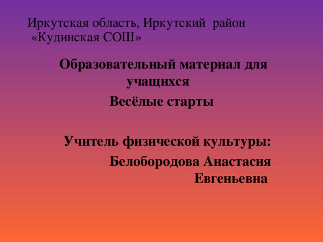 Иркутская область, Иркутский район  «Кудинская СОШ»    Образовательный материал для учащихся Весёлые старты   Учитель физической культуры: Белобородова Анастасия Евгеньевна